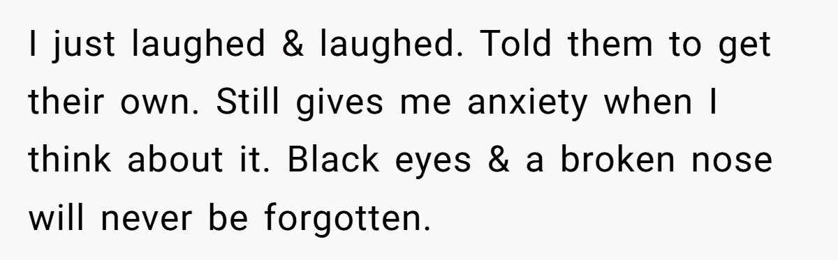 I just laughed & laughed. Told them to get their own. Still gives me anxiety when I think about it. Black eyes & a broken nose will never be forgotten.