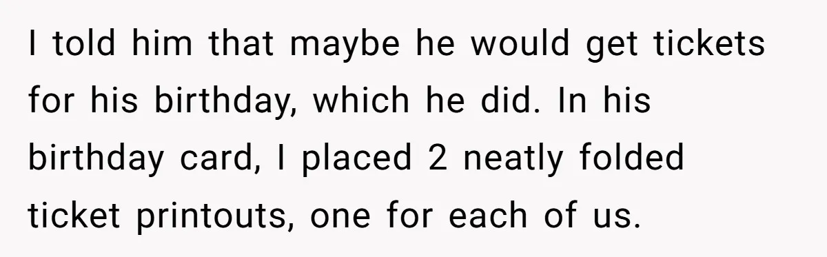 I told him that maybe he would get tickets for his birthday, which he did. In his birthday card, I placed 2 neatly folded ticket printouts, one for each of...