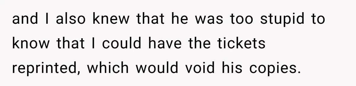 and I also knew that he was too stupid to know that I could have the tickets reprinted, which would void his copies.