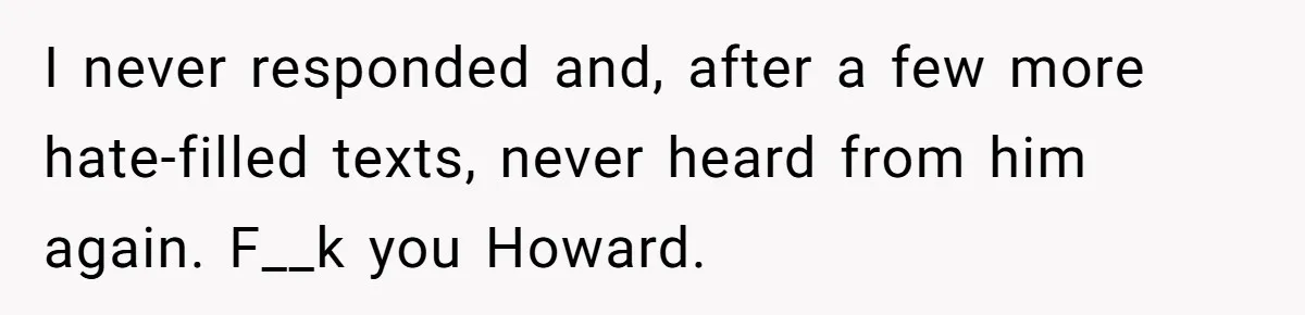 I never responded and, after a few more hate-filled texts, never heard from him again. F__k you Howard.