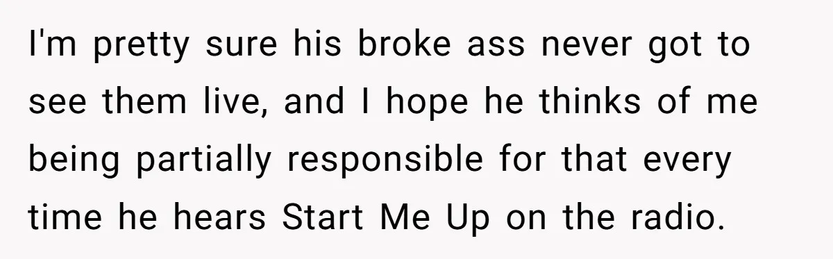 I'm pretty sure his broke ass never got to see them live, and I hope he thinks of me being partially responsible for that every time he hears Start Me...
