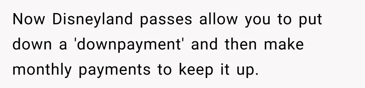 Now Disneyland passes allow you to put down a 'downpayment' and then make monthly payments to keep it up.