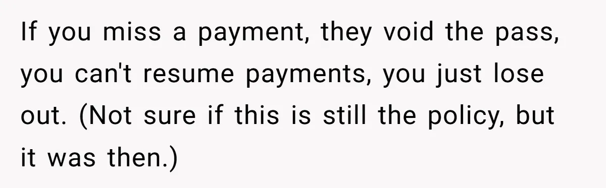 If you miss a payment, they void the pass, you can't resume payments, you just lose out. (Not sure if this is still the policy, but it was then.)