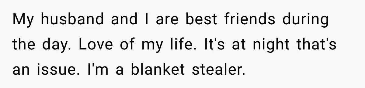 My husband and I are best friends during the day. Love of my life. It's at night that's an issue. I'm a blanket stealer.