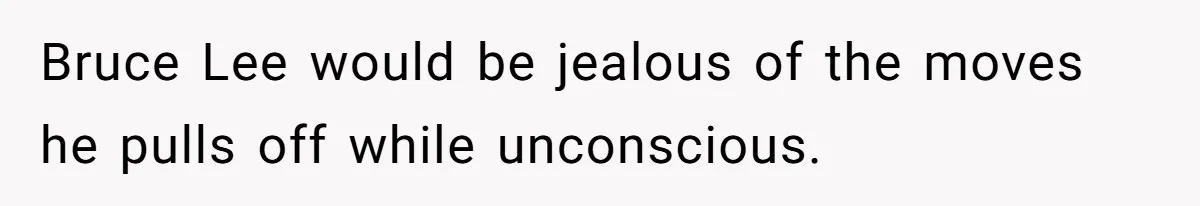 Bruce Lee would be jealous of the moves he pulls off while unconscious.