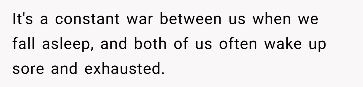 It's a constant war between us when we fall asleep, and both of us often wake up sore and exhausted.