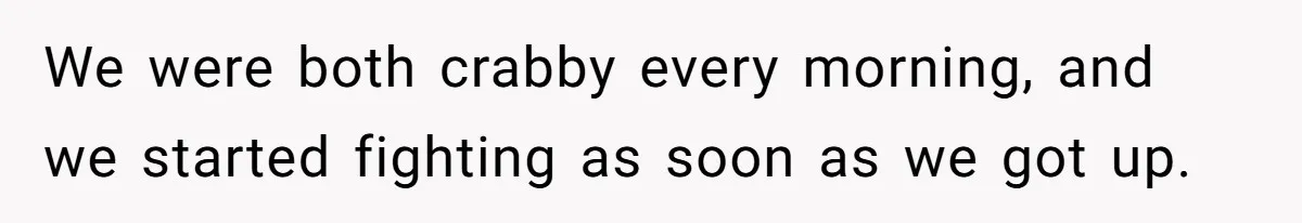 We were both crabby every morning, and we started fighting as soon as we got up.