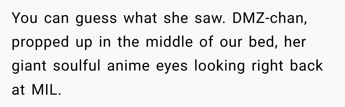 You can guess what she saw. DMZ-chan, propped up in the middle of our bed, her giant soulful anime eyes looking right back at MIL.