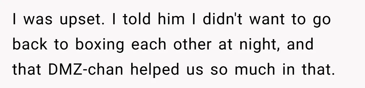 I was upset. I told him I didn't want to go back to boxing each other at night, and that DMZ-chan helped us so much in that.