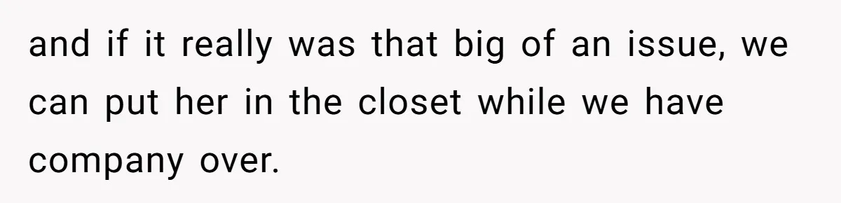 and if it really was that big of an issue, we can put her in the closet while we have company over.