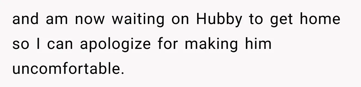 and am now waiting on Hubby to get home so I can apologize for making him uncomfortable.