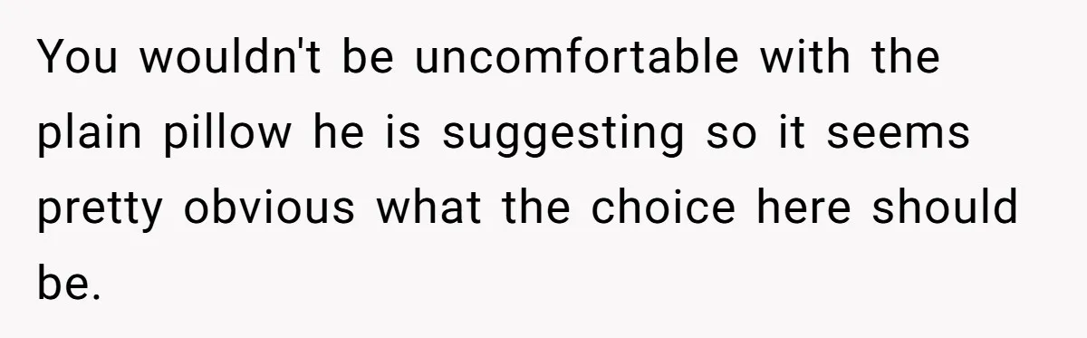 You wouldn't be uncomfortable with the plain pillow he is suggesting so it seems pretty obvious what the choice here should be.
