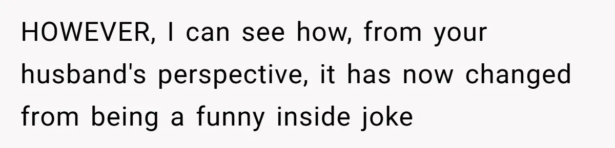 HOWEVER, I can see how, from your husband's perspective, it has now changed from being a funny inside joke