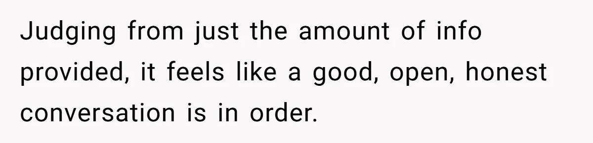 Judging from just the amount of info provided, it feels like a good, open, honest conversation is in order.