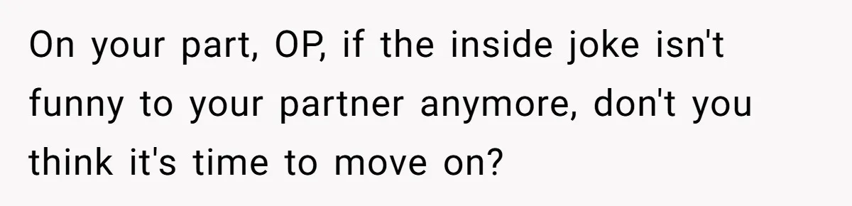 On your part, OP, if the inside joke isn't funny to your partner anymore, don't you think it's time to move on?