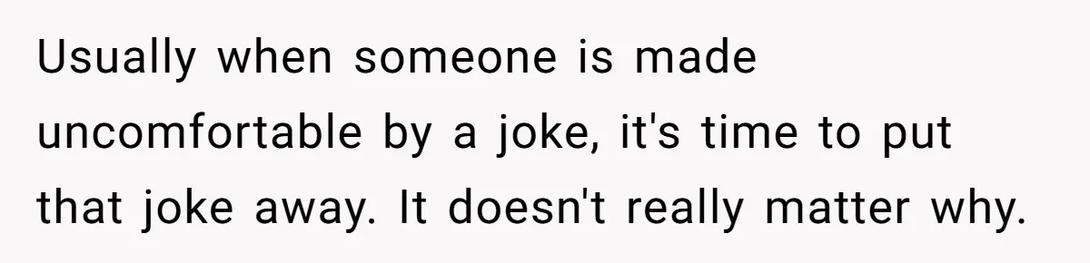 Usually when someone is made uncomfortable by a joke, it's time to put that joke away. It doesn't really matter why.