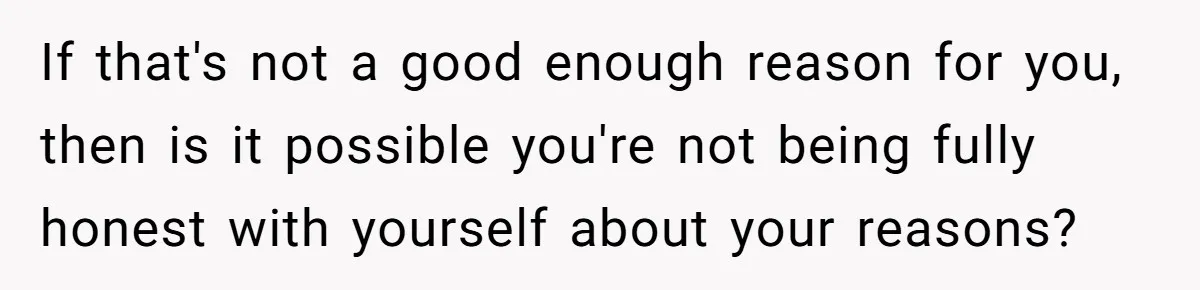 If that's not a good enough reason for you, then is it possible you're not being fully honest with yourself about your reasons?