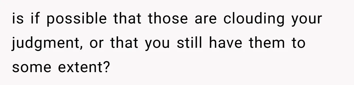 is if possible that those are clouding your judgment, or that you still have them to some extent?