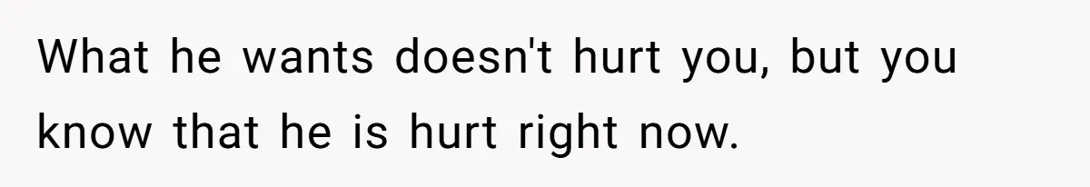 What he wants doesn't hurt you, but you know that he is hurt right now.