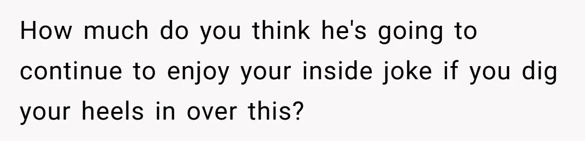 How much do you think he's going to continue to enjoy your inside joke if you dig your heels in over this?