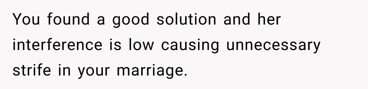 You found a good solution and her interference is low causing unnecessary strife in your marriage.
