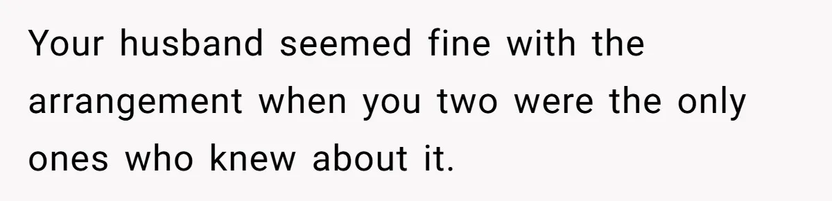 Your husband seemed fine with the arrangement when you two were the only ones who knew about it.