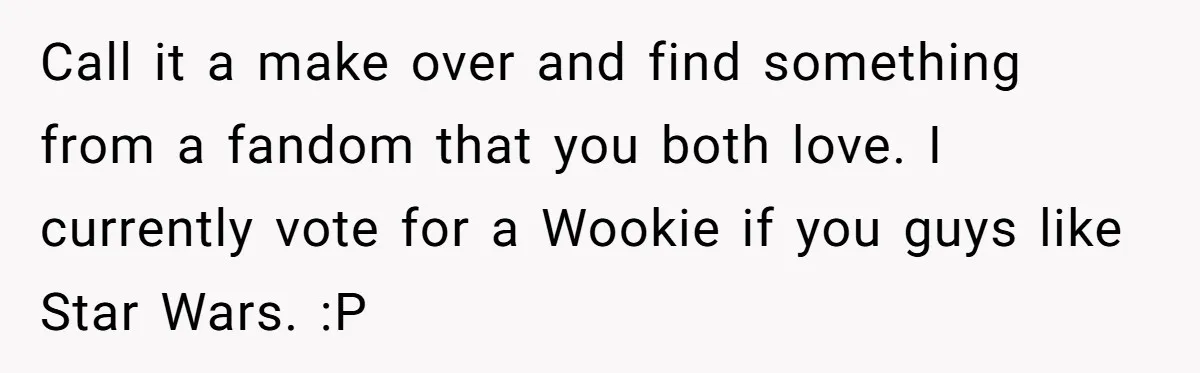 Call it a make over and find something from a fandom that you both love. I currently vote for a Wookie if you guys like Star Wars. :P