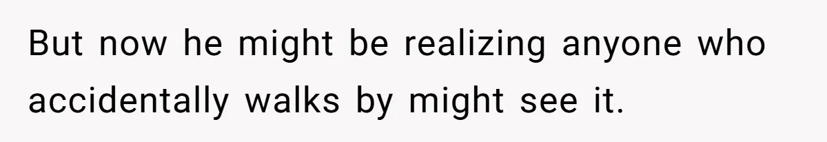 But now he might be realizing anyone who accidentally walks by might see it.