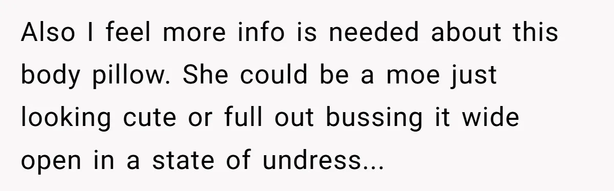 Also I feel more info is needed about this body pillow. She could be a moe just looking cute or full out bussing it wide open in a state of...