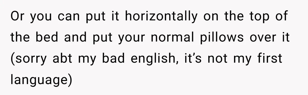 Or you can put it horizontally on the top of the bed and put your normal pillows over it (sorry abt my bad english, it’s not my first language)