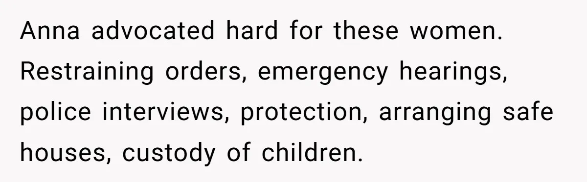 Young Receptionist Endures Public Humiliation, But Turns The Tables With Clever Compliance Anna advocated hard for these women. Restraining orders, emergency hearings, police interviews, protection, arranging safe houses, custody of children.