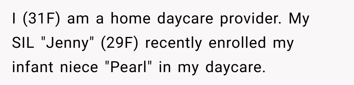 SIL Calls It Heartless When This Woman Enforces Daycare Rules On Her Own Niece I (31F) am a home daycare provider. My SIL "Jenny" (29F) recently enrolled my infant niece "Pearl" in my daycare.