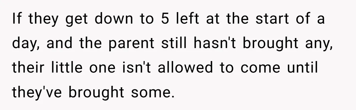 SIL Calls It Heartless When This Woman Enforces Daycare Rules On Her Own Niece If they get down to 5 left at the start of a day, and the parent still hasn't brought any, their little one isn't allowed to come until they've brought...