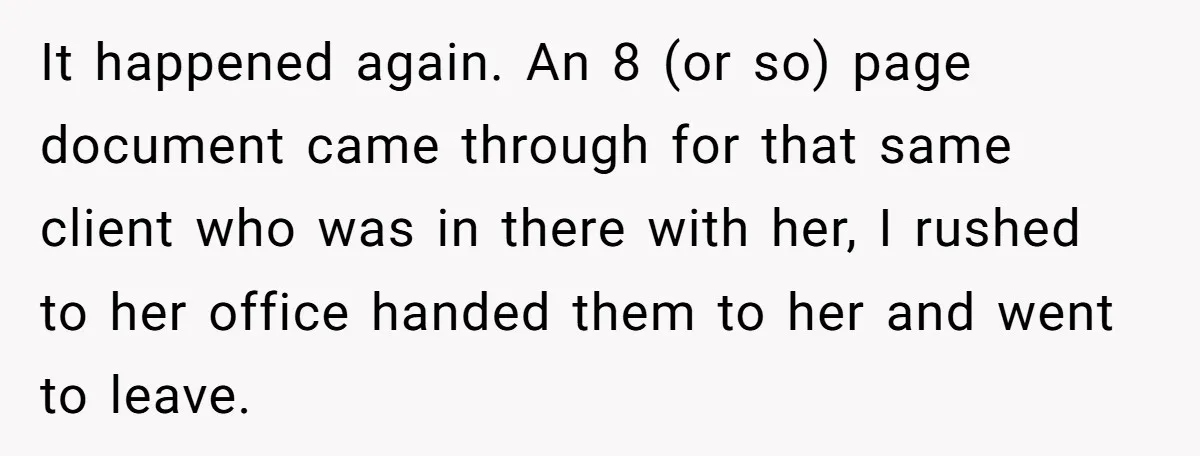 Young Receptionist Endures Public Humiliation, But Turns The Tables With Clever Compliance It happened again. An 8 (or so) page document came through for that same client who was in there with her, I rushed to her office handed them to her...