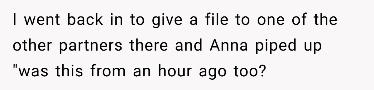 Young Receptionist Endures Public Humiliation, But Turns The Tables With Clever Compliance I went back in to give a file to one of the other partners there and Anna piped up "was this from an hour ago too?