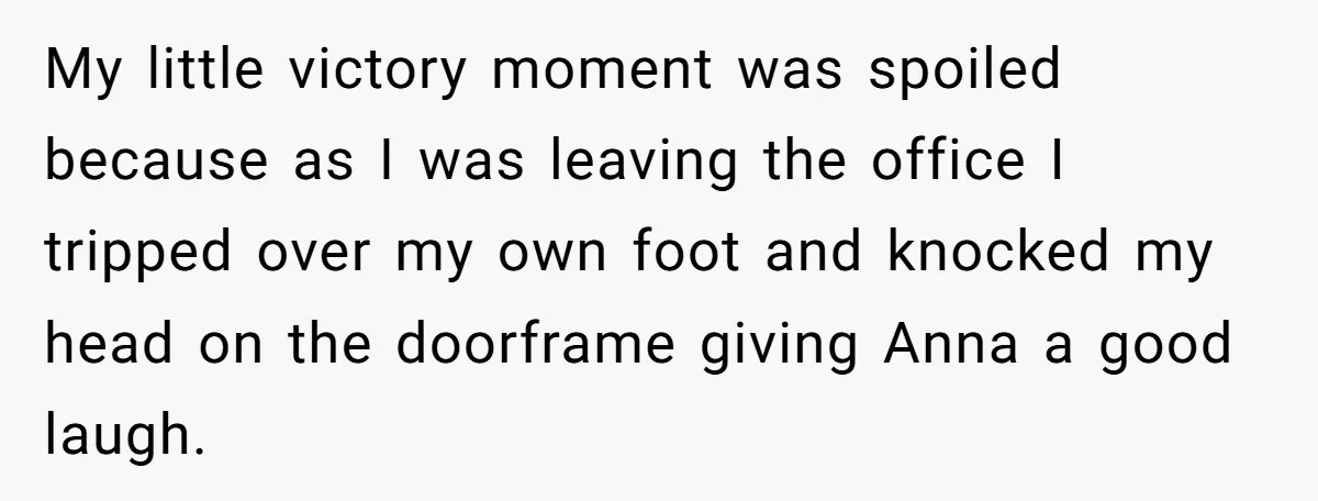 Young Receptionist Endures Public Humiliation, But Turns The Tables With Clever Compliance My little victory moment was spoiled because as I was leaving the office I tripped over my own foot and knocked my head on the doorframe giving Anna a good...