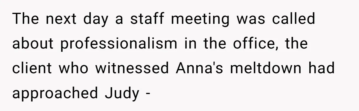 Young Receptionist Endures Public Humiliation, But Turns The Tables With Clever Compliance The next day a staff meeting was called about professionalism in the office, the client who witnessed Anna's meltdown had approached Judy -