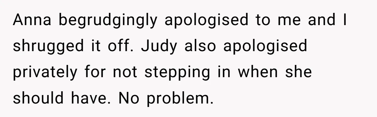 Young Receptionist Endures Public Humiliation, But Turns The Tables With Clever Compliance Anna begrudgingly apologised to me and I shrugged it off. Judy also apologised privately for not stepping in when she should have. No problem.