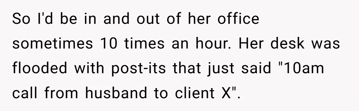 Young Receptionist Endures Public Humiliation, But Turns The Tables With Clever Compliance So I'd be in and out of her office sometimes 10 times an hour. Her desk was flooded with post-its that just said "10am call from husband to client X".