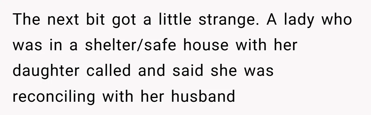 Young Receptionist Endures Public Humiliation, But Turns The Tables With Clever Compliance The next bit got a little strange. A lady who was in a shelter/safe house with her daughter called and said she was reconciling with her husband