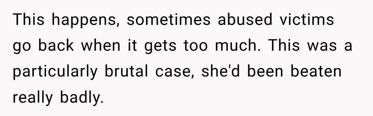 Young Receptionist Endures Public Humiliation, But Turns The Tables With Clever Compliance This happens, sometimes abused victims go back when it gets too much. This was a particularly brutal case, she'd been beaten really badly.