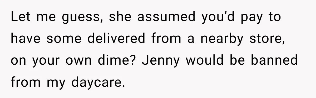 SIL Calls It Heartless When This Woman Enforces Daycare Rules On Her Own Niece Let me guess, she assumed you’d pay to have some delivered from a nearby store, on your own dime? Jenny would be banned from my daycare.