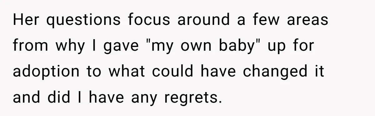 Woman Answers SIL's Adoption Interview With Brutal Honesty That Completely Shocks Her Her questions focus around a few areas from why I gave "my own baby" up for adoption to what could have changed it and did I have any regrets.