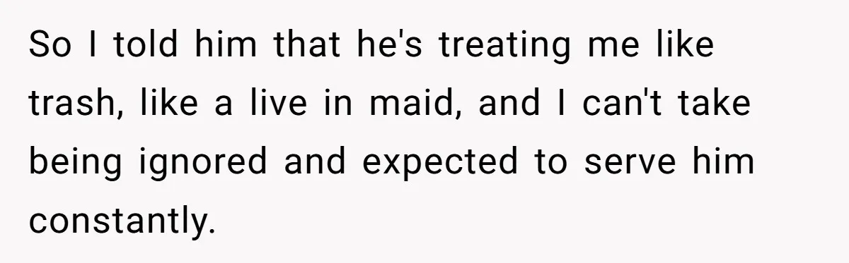 SAHM Tells Husband She’ll Go Back To Work Unless He Shares His Salary So I told him that he's treating me like trash, like a live in maid, and I can't take being ignored and expected to serve him constantly.