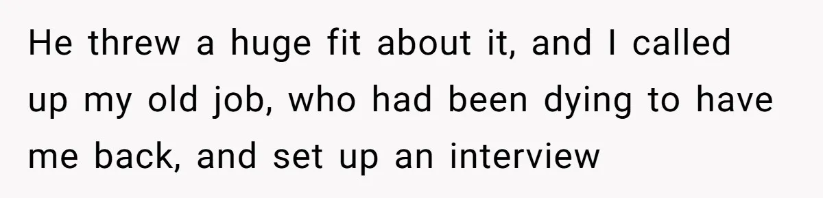 SAHM Tells Husband She’ll Go Back To Work Unless He Shares His Salary He threw a huge fit about it, and I called up my old job, who had been dying to have me back, and set up an interview