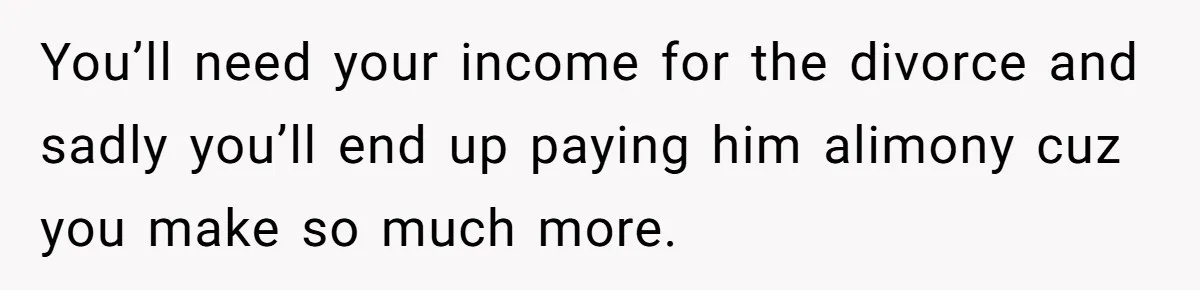 SAHM Tells Husband She’ll Go Back To Work Unless He Shares His Salary You’ll need your income for the divorce and sadly you’ll end up paying him alimony cuz you make so much more.