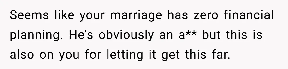 SAHM Tells Husband She’ll Go Back To Work Unless He Shares His Salary Seems like your marriage has zero financial planning. He's obviously an a** but this is also on you for letting it get this far.