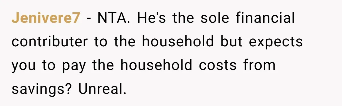 SAHM Tells Husband She’ll Go Back To Work Unless He Shares His Salary Jenivere7 − NTA. He's the sole financial contributer to the household but expects you to pay the household costs from savings? Unreal.
