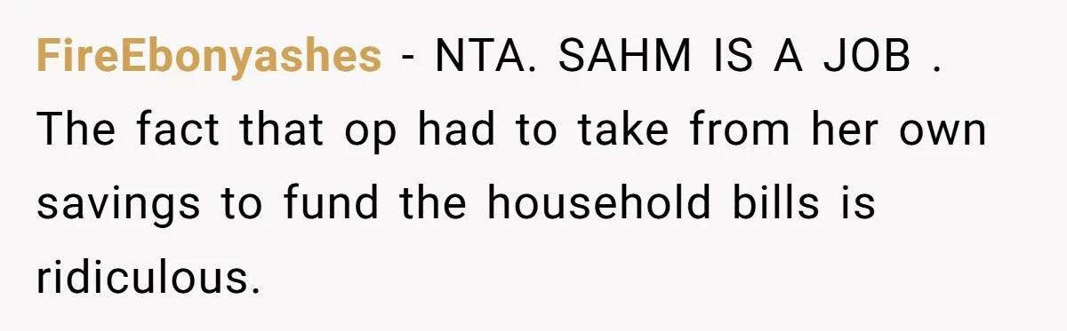 SAHM Tells Husband She’ll Go Back To Work Unless He Shares His Salary FireEbonyashes − NTA. SAHM IS A JOB . The fact that op had to take from her own savings to fund the household bills is ridiculous.
