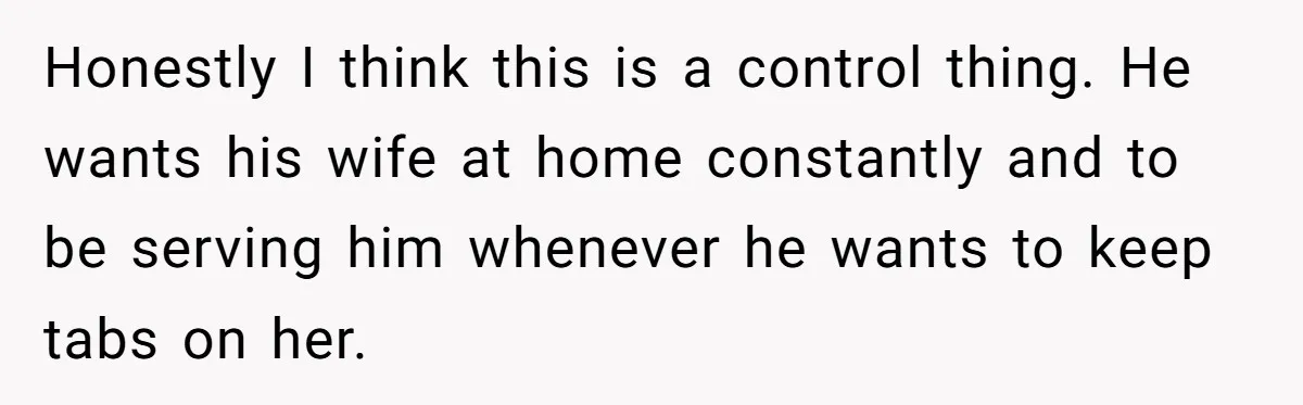 SAHM Tells Husband She’ll Go Back To Work Unless He Shares His Salary Honestly I think this is a control thing. He wants his wife at home constantly and to be serving him whenever he wants to keep tabs on her.